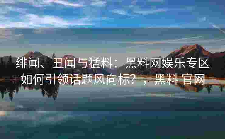 绯闻、丑闻与猛料：黑料网娱乐专区如何引领话题风向标？，黑料 官网