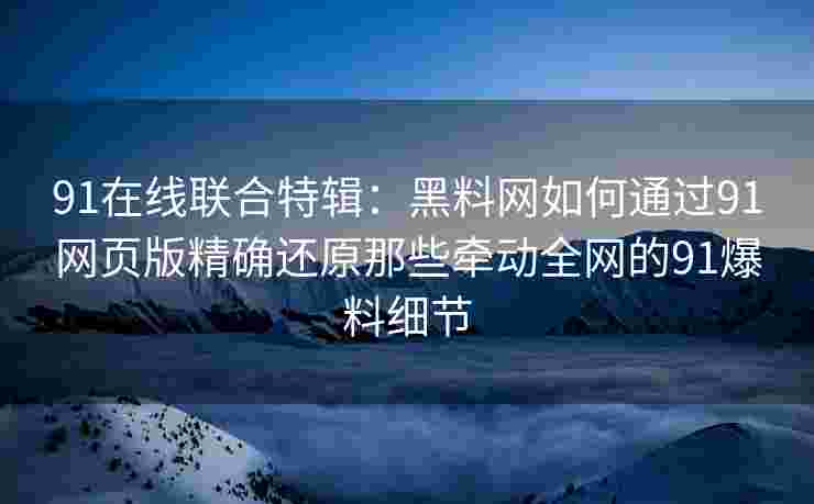 91在线联合特辑：黑料网如何通过91网页版精确还原那些牵动全网的91爆料细节