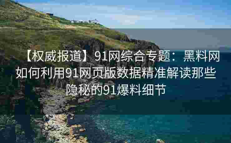 【权威报道】91网综合专题：黑料网如何利用91网页版数据精准解读那些隐秘的91爆料细节