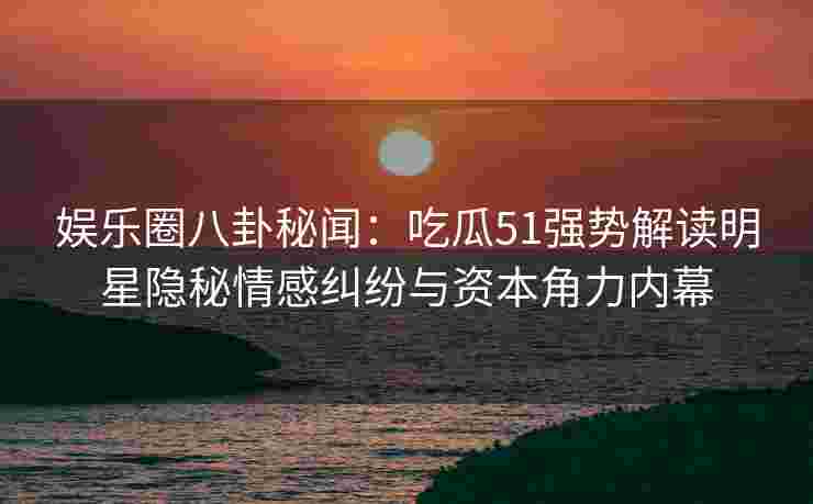 娱乐圈八卦秘闻：吃瓜51强势解读明星隐秘情感纠纷与资本角力内幕