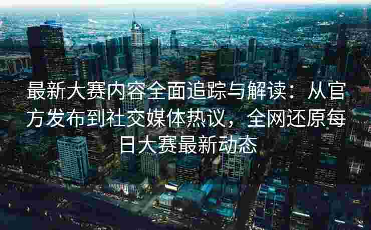 最新大赛内容全面追踪与解读：从官方发布到社交媒体热议，全网还原每日大赛最新动态
