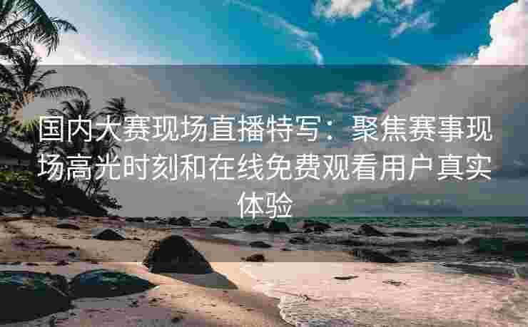 国内大赛现场直播特写：聚焦赛事现场高光时刻和在线免费观看用户真实体验