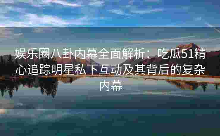娱乐圈八卦内幕全面解析：吃瓜51精心追踪明星私下互动及其背后的复杂内幕