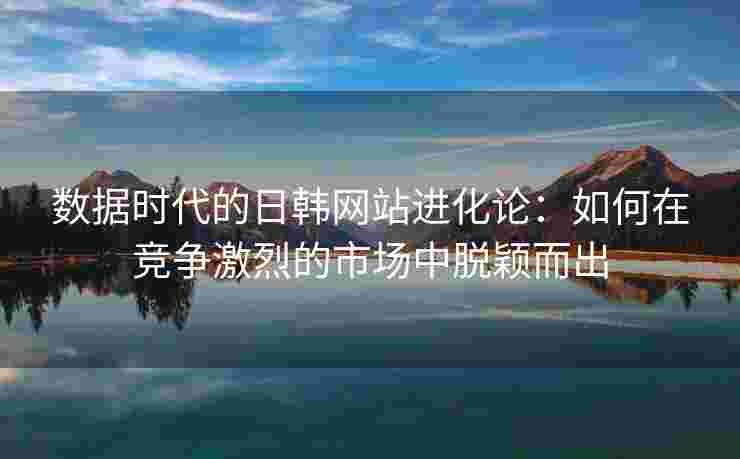 数据时代的日韩网站进化论：如何在竞争激烈的市场中脱颖而出