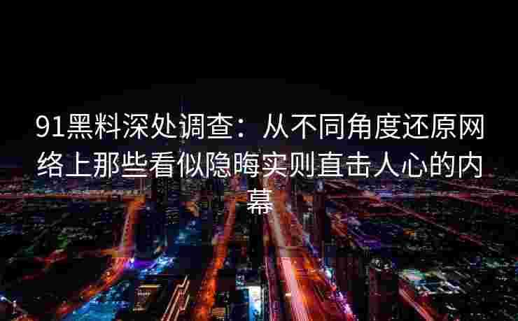 91黑料深处调查：从不同角度还原网络上那些看似隐晦实则直击人心的内幕