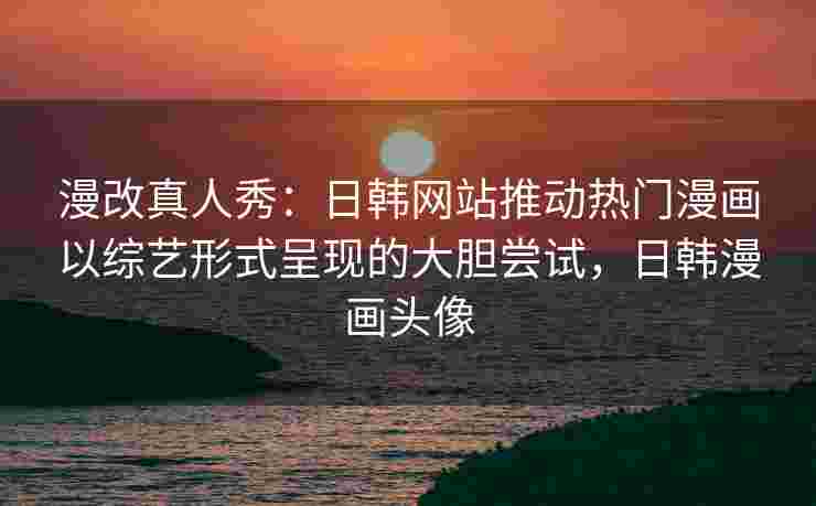 漫改真人秀:日韩网站推动热门漫画以综艺形式呈现的大胆尝试,日韩漫画头像 漫改真人秀:日韩网站推动热门漫画以综艺形式呈现的大胆尝试,日韩漫画头像