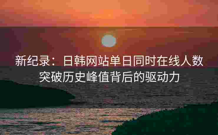 新纪录:日韩网站单日同时在线人数突破历史峰值背后的驱动力 新纪录:日韩网站单日同时在线人数突破历史峰值背后的驱动力