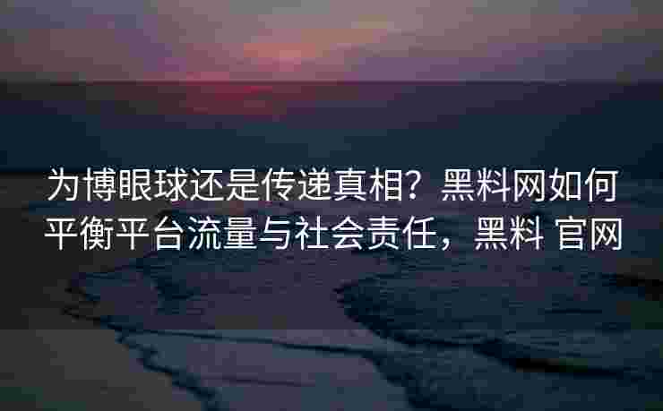 为博眼球还是传递真相?黑料网如何平衡平台流量与社会责任,黑料 官网 为博眼球还是传递真相?黑料网如何平衡平台流量与社会责任,黑料 官网