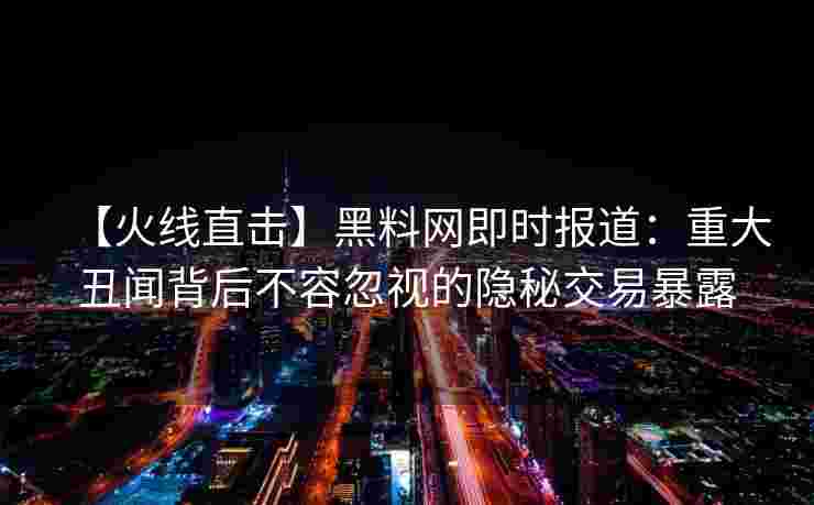 【火线直击】黑料网即时报道：重大丑闻背后不容忽视的隐秘交易暴露