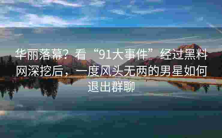 华丽落幕？看“91大事件”经过黑料网深挖后，一度风头无两的男星如何退出群聊