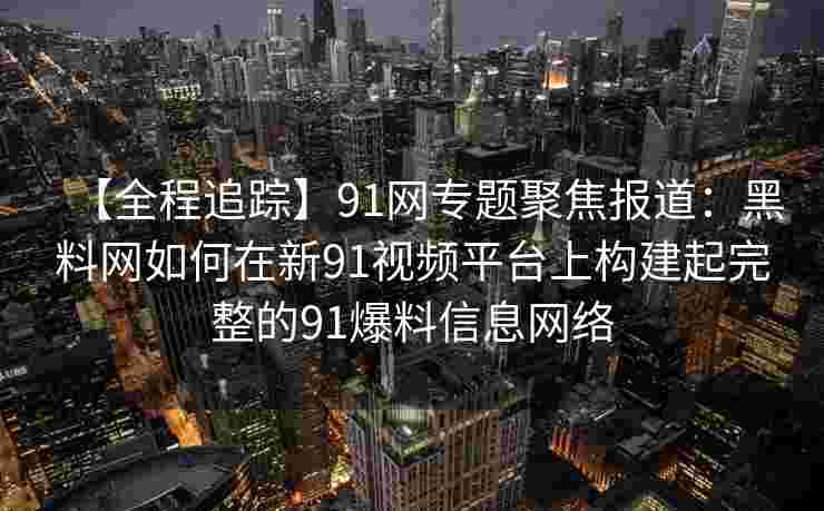 【全程追踪】91网专题聚焦报道:黑料网如何在新91视频平台上构建起完整的91爆料信息网络 【全程追踪】91网专题聚焦报道:黑料网如何在新91视频平台上构建起完整的91爆料信息网络