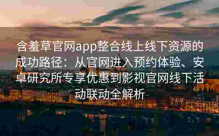 含羞草官网app整合线上线下资源的成功路径：从官网进入预约体验、安卓研究所专享优惠到影视官网线下活动联动全解析