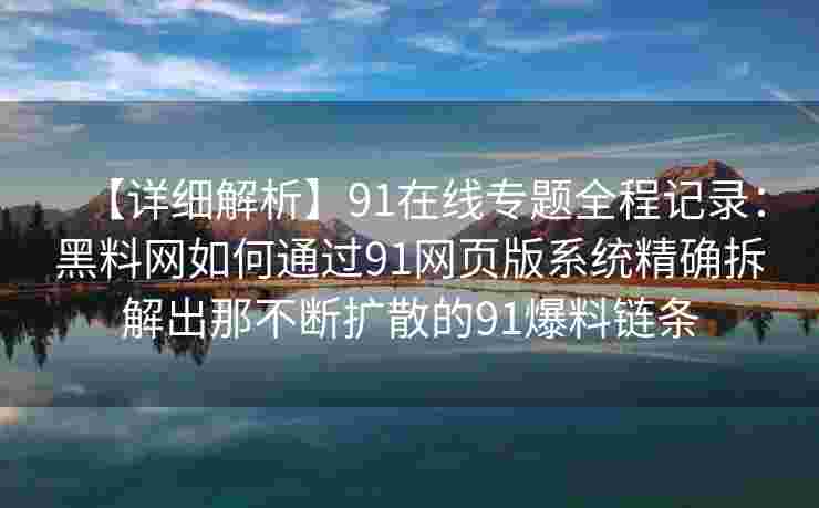 【详细解析】91在线专题全程记录:黑料网如何通过91网页版系统精确拆解出那不断扩散的91爆料链条 【详细解析】91在线专题全程记录:黑料网如何通过91网页版系统精确拆解出那不断扩散的91爆料链条
