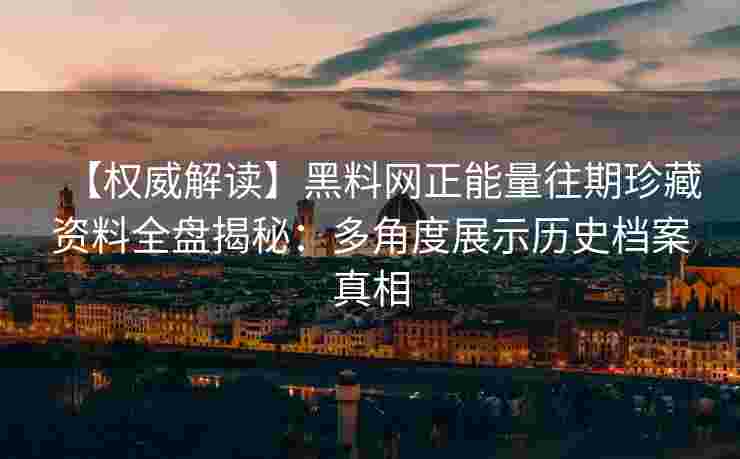 【权威解读】黑料网正能量往期珍藏资料全盘揭秘：多角度展示历史档案真相