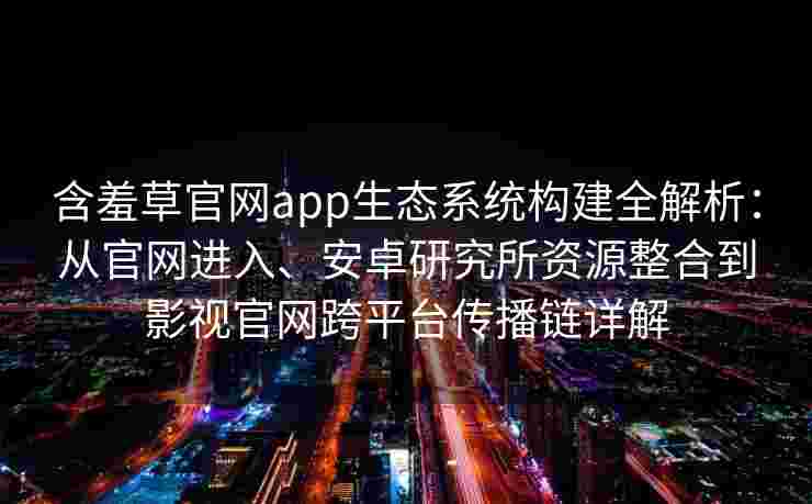 含羞草官网app生态系统构建全解析：从官网进入、安卓研究所资源整合到影视官网跨平台传播链详解