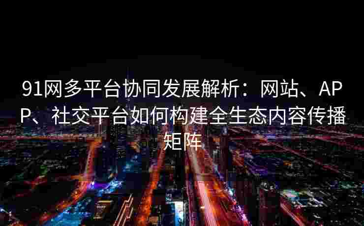 91网多平台协同发展解析:网站、APP、社交平台如何构建全生态内容传播矩阵 91网多平台协同发展解析:网站、APP、社交平台如何构建全生态内容传播矩阵