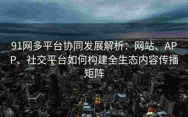 91网多平台协同发展解析：网站、APP、社交平台如何构建全生态内容传播矩阵